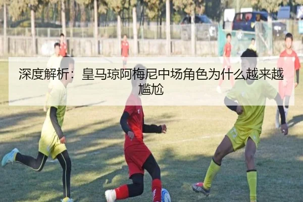 深度解析：皇马琼阿梅尼中场角色为什么越来越尴尬